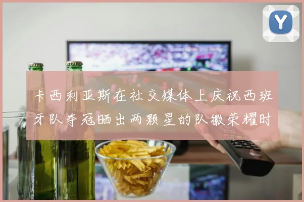 卡西利亚斯在社交媒体上庆祝西班牙队夺冠晒出两颗星的队徽荣耀时刻