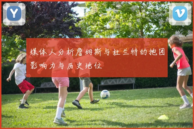 媒体人分析詹姆斯与杜兰特的抱团影响力与历史地位