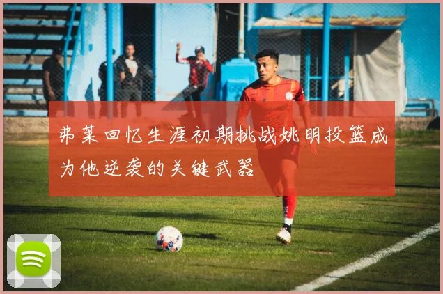 弗莱回忆生涯初期挑战姚明投篮成为他逆袭的关键武器