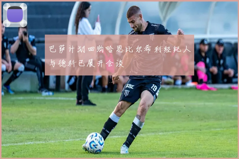 巴萨计划回购哈恩比尔希利经纪人与德科已展开会谈