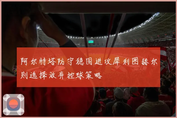 阿尔特塔防守稳固进攻犀利图赫尔则选择放弃控球策略