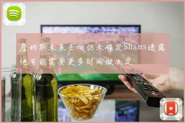 詹姆斯未来去向仍未确定Shams透露他可能需要更多时间做决定