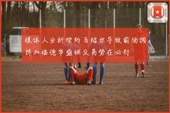 媒体人分析续约马绍尔导致前场拥挤加福德华盛顿交易势在必行