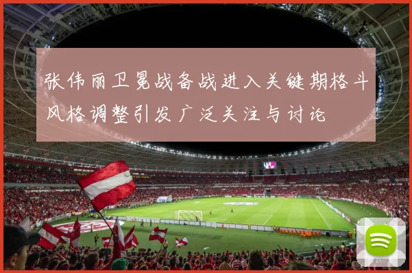张伟丽卫冕战备战进入关键期格斗风格调整引发广泛关注与讨论