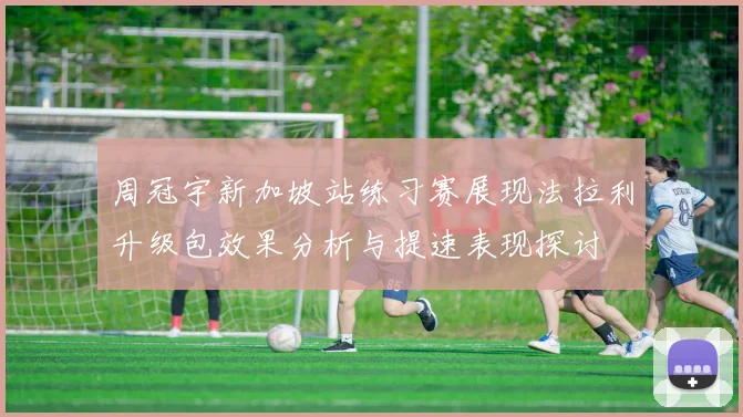 周冠宇新加坡站练习赛展现法拉利升级包效果分析与提速表现探讨