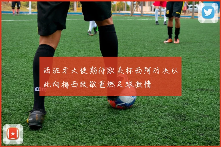 西班牙大使期待欧美杯西阿对决以此向梅西致敬重燃足球激情