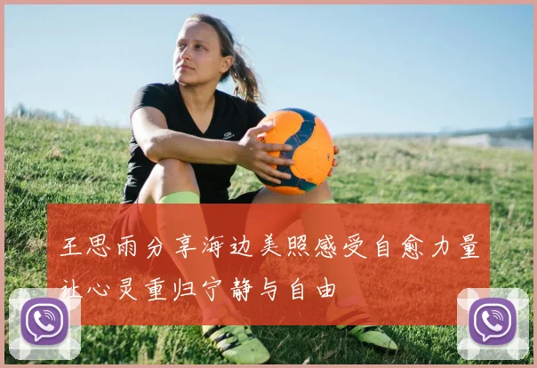 王思雨分享海边美照感受自愈力量让心灵重归宁静与自由