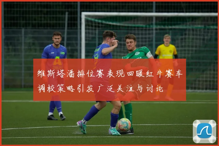 维斯塔潘排位赛表现回暖红牛赛车调校策略引发广泛关注与讨论