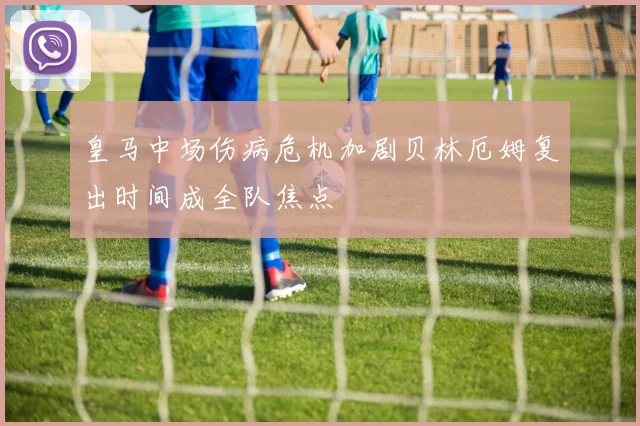 皇马中场伤病危机加剧贝林厄姆复出时间成全队焦点