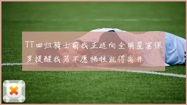 TT回归骑士前我正迈向全明星富保罗提醒我若不愿牺牲就得离开